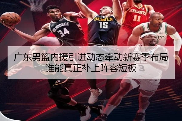 广东男篮内援引进动态牵动新赛季布局谁能真正补上阵容短板 - douyu